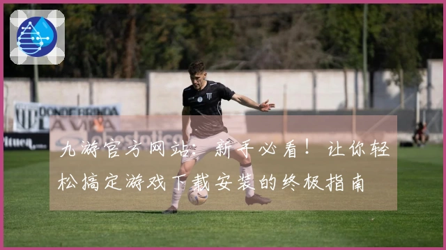九游官方网站：新手必看！让你轻松搞定游戏下载安装的终极指南