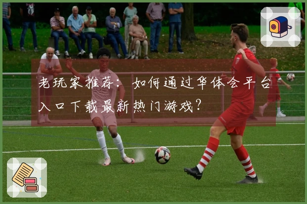 老玩家推荐：如何通过华体会平台入口下载最新热门游戏？