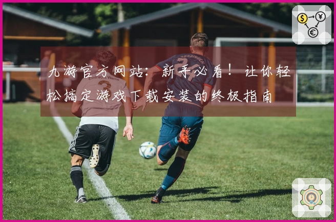 九游官方网站：新手必看！让你轻松搞定游戏下载安装的终极指南