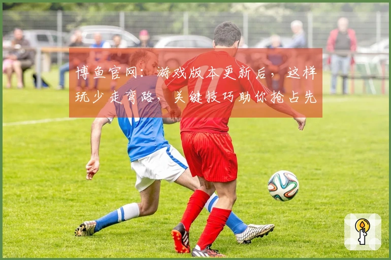博鱼官网：游戏版本更新后，这样玩少走弯路，关键技巧助你抢占先机